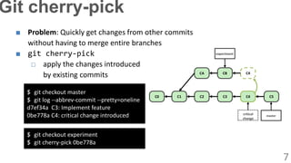 ■ Problem: Quickly get changes from other commits
without having to merge entire branches
■ git cherry-pick
□ apply the changes introduced
by existing commits
$ git checkout master
$ git log --abbrev-commit --pretty=oneline
d7ef34a C3: Implement feature
0be778a C4: critical change introduced
C0 C1 C2
CA
C3
CB
C4 C5
C4
critical
change
master
experiment
$ git checkout experiment
$ git cherry-pick 0be778a
7
Git cherry-pick
 
