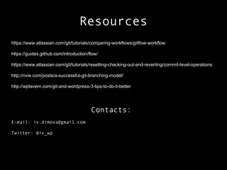 Resources
https://www.atlassian.com/git/tutorials/comparing-workflows/gitflow-workflow
https://guides.github.com/introduction/flow/
https://www.atlassian.com/git/tutorials/resetting-checking-out-and-reverting/commit-level-operations
http://nvie.com/posts/a-successful-git-branching-model/
http://wptavern.com/git-and-wordpress-3-tips-to-do-it-better
Contacts:
E-mail: iv.dimova@gmail.com
Twitter: @iv_wp
 