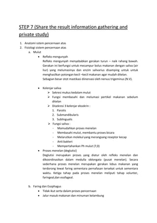 STEP 7 (Share the result information gathering and 
private study) 
1. Anatomi sstem pencernaan atas 
2. Fisiologi sistem pencernaan atas 
a. Mulut 
 Refleks mengunyah 
Refleks mengunyah menyebabkan gerakan turun – naik rahang bawah. 
Gerakan ini berfungsi untuk mecampur bolus makanan dengan saliva (air 
liur) yang melumasinya dan enzim salivarius disamping untuk untuk 
menghasilkan potongan kecil –kecil makanan agar mudah ditelan. 
Sebagian besar otot mastikasi diinervasi oleh nervus trigeminus (N.V). 
 Kelenjar saliva 
 Sekresi mukus kedalam mulut 
 Fungsi membasahi dan melumasi pertikel makanan sebelum 
ditelan 
 Disekresi 3 kelenjar eksokrin : 
1. Parotis 
2. Submandibularis 
3. Sublingualis 
 Fungsi saliva : 
- Mamudahkan proses menelan 
- Membasahi mulut, membantu proses bicara 
- Melarutkan molekul yang merangsang reseptor kecap 
- Anti bakteri 
- Mempertahankan Ph mulut (7,0) 
 Proses menelan (deglutisi) 
Deglutisi merupakan proses yang diatur oleh refleks menelan dan 
dikoordinasikan dalam medulla oblongata (pusat menelan). Secara 
sederhana proses menelan merupakan gerakan lobus makanan yang 
terdorong lewat faring sementara pernafasan tersekat untuk sementara 
waktu. Ketiga tahap pada proses menelan meliputi tahap volunter, 
faringeal,dan esofageal. 
b. Faring dan Esophagus 
 Tidak ikut serta dalam proses pencernaan 
 Jalur masuk makanan dan minuman kelambung 
 