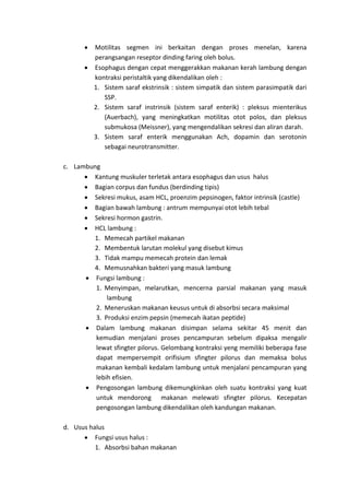  Motilitas segmen ini berkaitan dengan proses menelan, karena 
perangsangan reseptor dinding faring oleh bolus. 
 Esophagus dengan cepat menggerakkan makanan kerah lambung dengan 
kontraksi peristaltik yang dikendalikan oleh : 
1. Sistem saraf ekstrinsik : sistem simpatik dan sistem parasimpatik dari 
SSP. 
2. Sistem saraf instrinsik (sistem saraf enterik) : pleksus mienterikus 
(Auerbach), yang meningkatkan motilitas otot polos, dan pleksus 
submukosa (Meissner), yang mengendalikan sekresi dan aliran darah. 
3. Sistem saraf enterik menggunakan Ach, dopamin dan serotonin 
sebagai neurotransmitter. 
c. Lambung 
 Kantung muskuler terletak antara esophagus dan usus halus 
 Bagian corpus dan fundus (berdinding tipis) 
 Sekresi mukus, asam HCL, proenzim pepsinogen, faktor intrinsik (castle) 
 Bagian bawah lambung : antrum mempunyai otot lebih tebal 
 Sekresi hormon gastrin. 
 HCL lambung : 
1. Memecah partikel makanan 
2. Membentuk larutan molekul yang disebut kimus 
3. Tidak mampu memecah protein dan lemak 
4. Memusnahkan bakteri yang masuk lambung 
 Fungsi lambung : 
1. Menyimpan, melarutkan, mencerna parsial makanan yang masuk 
lambung 
2. Meneruskan makanan keusus untuk di absorbsi secara maksimal 
3. Produksi enzim pepsin (memecah ikatan peptide) 
 Dalam lambung makanan disimpan selama sekitar 45 menit dan 
kemudian menjalani proses pencampuran sebelum dipaksa mengalir 
lewat sfingter pilorus. Gelombang kontraksi yeng memiliki beberapa fase 
dapat mempersempit orifisium sfingter pilorus dan memaksa bolus 
makanan kembali kedalam lambung untuk menjalani pencampuran yang 
lebih efisien. 
 Pengosongan lambung dikemungkinkan oleh suatu kontraksi yang kuat 
untuk mendorong makanan melewati sfingter pilorus. Kecepatan 
pengosongan lambung dikendalikan oleh kandungan makanan. 
d. Usus halus 
 Fungsi usus halus : 
1. Absorbsi bahan makanan 
 