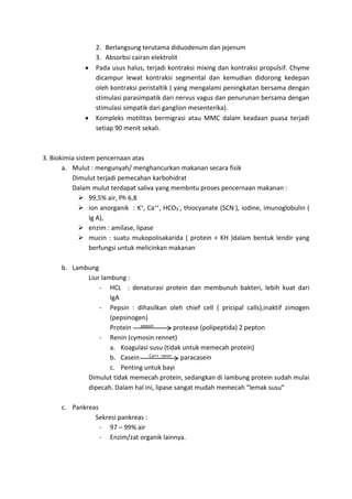 2. Berlangsung terutama diduodenum dan jejenum 
3. Absorbsi cairan elektrolit 
 Pada usus halus, terjadi kontraksi mixing dan kontraksi propulsif. Chyme 
dicampur lewat kontraksi segmental dan kemudian didorong kedepan 
oleh kontraksi peristaltik ( yang mengalami peningkatan bersama dengan 
stimulasi parasimpatik dari nervus vagus dan penurunan bersama dengan 
stimulasi simpatik dari ganglion mesenterika). 
 Kompleks motilitas bermigrasi atau MMC dalam keadaan puasa terjadi 
setiap 90 menit sekali. 
3. Biokimia sistem pencernaan atas 
a. Mulut : mengunyah/ menghancurkan makanan secara fisik 
Dimulut terjadi pemecahan karbohidrat 
Dalam mulut terdapat saliva yang membntu proses pencernaan makanan : 
 99,5% air, Ph 6,8 
 ion anorganik : K+, Ca++, HCO3 
-, thiocyanate (SCN-), iodine, imunoglobulin ( 
Ig A), 
 enzim : amilase, lipase 
 mucin : suatu mukopolisakarida ( protein + KH )dalam bentuk lendir yang 
berfungsi untuk melicinkan makanan 
b. Lambung 
Liur lambung : 
- HCL : denaturasi protein dan membunuh bakteri, lebih kuat dari 
IgA 
- Pepsin : dihasilkan oleh chief cell ( pricipal calls),inaktif zimogen 
(pepsinogen) 
Protein pepsin protease (polipeptida) 2 pepton 
- Renin (cymosin rennet) 
a. Koagulasi susu (tidak untuk memecah protein) 
b. Casein Ca++ renin paracasein 
c. Penting untuk bayi 
Dimulut tidak memecah protein, sedangkan di lambung protein sudah mulai 
dipecah. Dalam hal ini, lipase sangat mudah memecah “lemak susu” 
c. Pankreas 
Sekresi pankreas : 
- 97 – 99% air 
- Enzim/zat organik lainnya. 
 