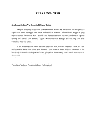 KATA PENGANTAR 
Assalamua’alaikum Warahmatullahi Wabarakatuh 
Dengan mengucapkan puji dan syukur kehadirat Allah SWT atas rahmat dan hidayah-Nya 
kepada kita semua sehingga kami dapat menyelesaikan makalah Gastrointestinal Trigger 1 yang 
berjudul Sistem Pencernaan Atas . Tujuan kami membuat makalah ini untuk memberikan laporan 
tentang hasil tutorial kami tentang Trigger 1 Gastrointestinal. Semoga makalah yang kami buat 
bermanfaat bagi kita semua. 
Kami pun menyadari bahwa makalah yang kami buat jauh dari sempurna. Untuk itu, kami 
mengharapkan kritik dan saran dari pembaca, agar makalah kami menjadi sempurna. Kami 
mengucapkan terimakasih kepada fasilitator yang telah membimbing kami dalam menyelesaikan 
makalah ini. 
Wassalamu’alaikum Warahmatullahhi Wabarakatuh 
 