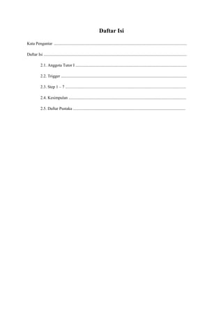 Daftar Isi 
Kata Pengantar ................................................................................................................................. 
Daftar Isi ........................................................................................................................................... 
2.1. Anggota Tutor I ............................................................................................................ 
2.2. Trigger .......................................................................................................................... 
2.3. Step 1 – 7 ..................................................................................................................... 
2.4. Kesimpulan .................................................................................................................. 
2.5. Daftar Pustaka ............................................................................................................. 
 