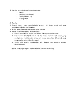 4. Hormon yang mengontrol proses pencernaan : 
- Gastrin 
- Esterogastron (sekretin) 
- Cholecytokinin (CCK) 
- Enterogastron 
5. Pending 
6. Peranan mucin : suatu mukoolisakarida (protein + KH) dalam bantuk lendir yang 
berfungsi untuk melicinkan makanan 
7. Proses pembusukan makanan dalam tubuh : Pending 
8. Sistem saraf yang mengatur gerak peristaltik : 
a. Sistem saraf ekstrinsik : sistem simpatik dan sistem parasimpatik dari SSP. 
b. Sistem saraf instrinsik (sistem saraf enterik) : pleksus mienterikus (Auerbach), yang 
meningkatkan motilitas otot polos, dan pleksus submukosa (Meissner), yang 
mengendalikan sekresi dan aliran darah. 
c. Sistem saraf enterik menggunakan Ach, dopamin dan serotonin sebagai 
neurotransmitter. 
Sistem saraf yang mengatur produksi kelenjar pencernaan : Pending 
 