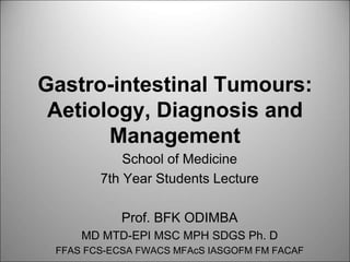 Gastro-intestinal Tumours:
Aetiology, Diagnosis and
Management
School of Medicine
7th Year Students Lecture
Prof. BFK ODIMBA
MD MTD-EPI MSC MPH SDGS Ph. D
FFAS FCS-ECSA FWACS MFAcS IASGOFM FM FACAF
 