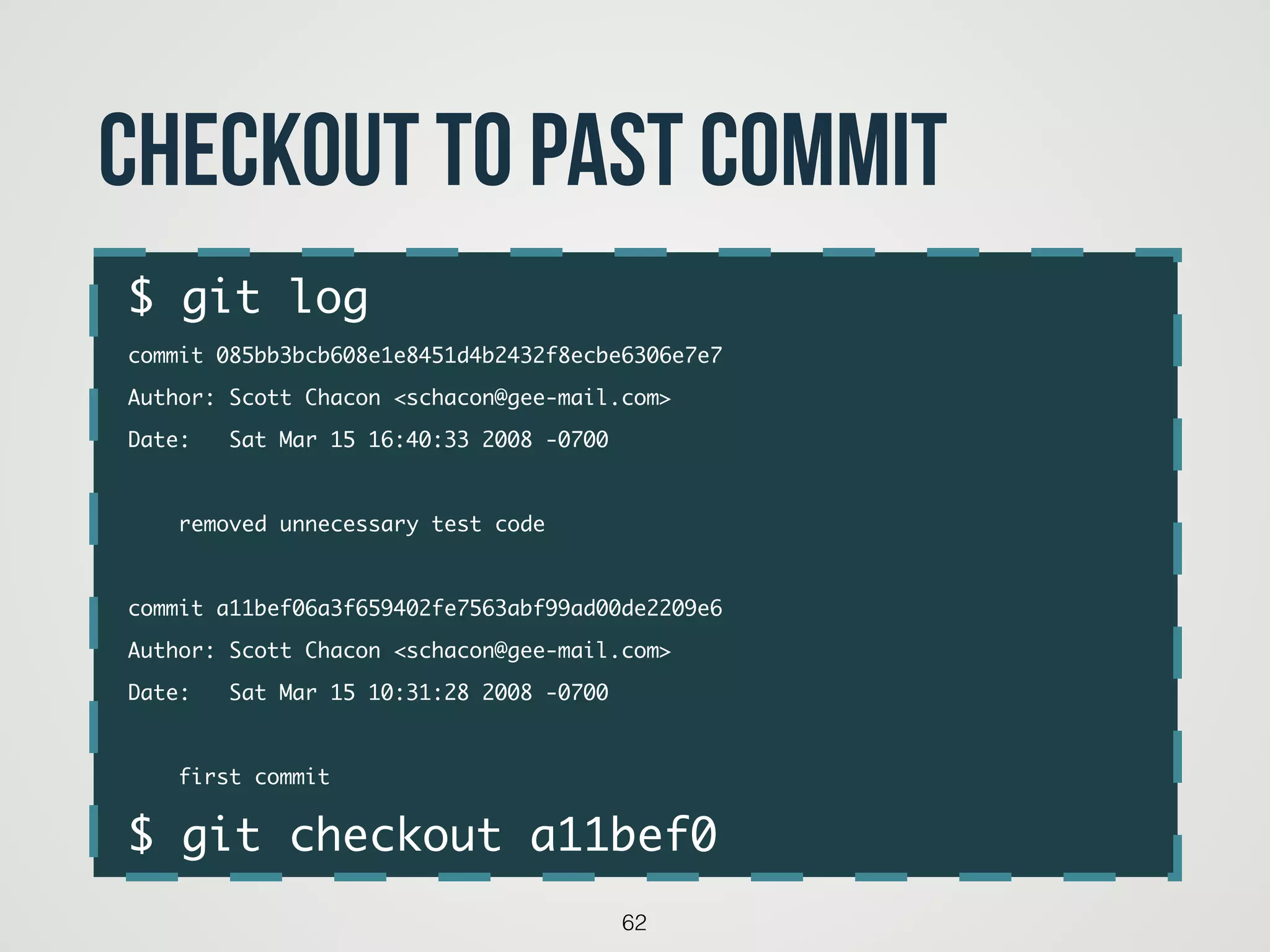 $ git log	
commit 085bb3bcb608e1e8451d4b2432f8ecbe6306e7e7	
Author: Scott Chacon <schacon@gee-mail.com>	
Date: Sat Mar 15 16:40:33 2008 -0700	
!
removed unnecessary test code	
!
commit a11bef06a3f659402fe7563abf99ad00de2209e6	
Author: Scott Chacon <schacon@gee-mail.com>	
Date: Sat Mar 15 10:31:28 2008 -0700	
!
first commit	
$ git checkout a11bef0
62
checkout to past commit
 