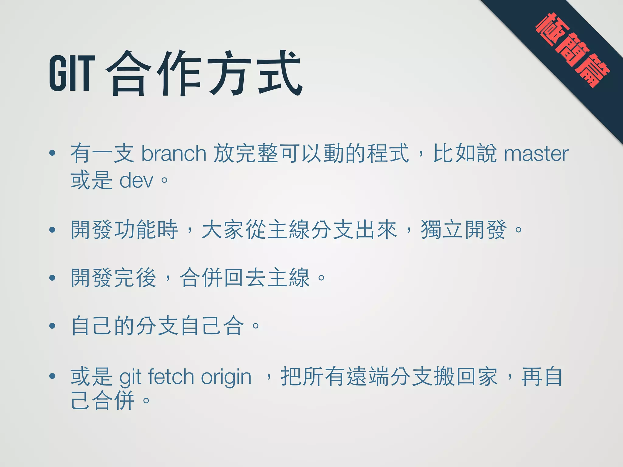 git 合作⽅方式
• 有⼀一⽀支 branch 放完整可以動的程式，⽐比如說 master
或是 dev。
• 開發功能時，⼤大家從主線分⽀支出來，獨⽴立開發。
• 開發完後，合併回去主線。
• ⾃自⼰己的分⽀支⾃自⼰己合。
• 或是 git fetch origin ，把所有遠端分⽀支搬回家，再⾃自
⼰己合併。
極
簡
篇
 