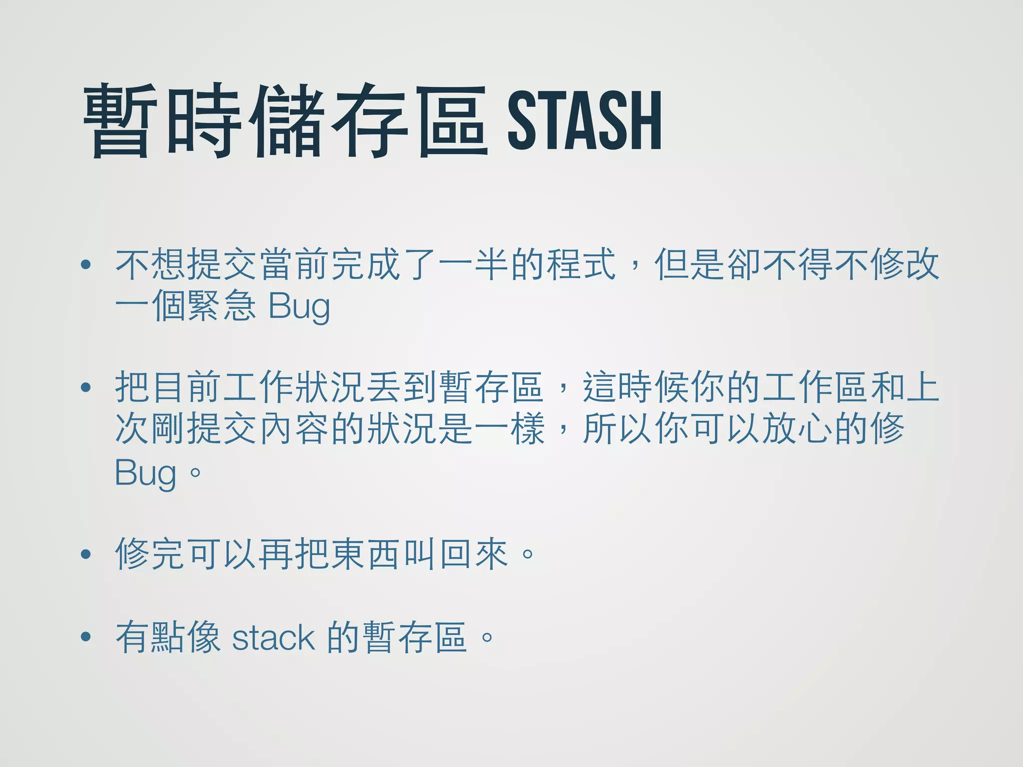 暫時儲存區 stash
• 不想提交當前完成了⼀一半的程式，但是卻不得不修改
⼀一個緊急 Bug
• 把⺫⽬目前⼯工作狀況丟到暫存區，這時候你的⼯工作區和上
次剛提交內容的狀況是⼀一樣，所以你可以放⼼心的修
Bug。
• 修完可以再把東⻄西叫回來。
• 有點像 stack 的暫存區。
 