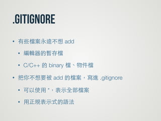 .gitignore
• 有些檔案永遠不想 add
• 編輯器的暫存檔
• C/C++ 的 binary 檔、物件檔
• 把你不想要被 add 的檔案，寫進 .gitignore
• 可以使⽤用 *，表⽰示全部檔案
• ⽤用正規表⽰示式的語法
 