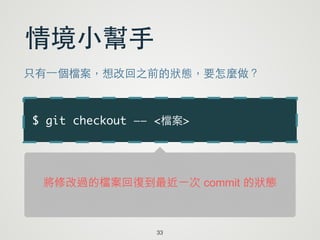 $ git checkout —— <檔案>
33
情境⼩小幫⼿手
只有⼀一個檔案，想改回之前的狀態，要怎麼做？
將修改過的檔案回復到最近一次 commit 的狀態
 