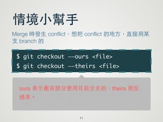$ git checkout ——ours <file>	
$ git checkout ——theirs <file>
71
情境⼩小幫⼿手
Merge 時發⽣生 conﬂict，想把 conﬂict 的地⽅方，直接⽤用某
⽀支 branch 的
ours 表示衝突部分使用目前分支的，theirs 則反
過來。
 