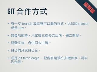 git 合作⽅方式
• 有⼀一⽀支 branch 放完整可以動的程式，⽐比如說 master
或是 dev。
• 開發功能時，⼤大家從主線分⽀支出來，獨⽴立開發。
• 開發完後，合併回去主線。
• ⾃自⼰己的分⽀支⾃自⼰己合。
• 或是 git fetch origin ，把所有遠端分⽀支搬回家，再⾃自
⼰己合併。
極
簡
篇
 
