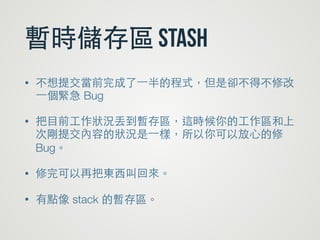 暫時儲存區 stash
• 不想提交當前完成了⼀一半的程式，但是卻不得不修改
⼀一個緊急 Bug
• 把⺫⽬目前⼯工作狀況丟到暫存區，這時候你的⼯工作區和上
次剛提交內容的狀況是⼀一樣，所以你可以放⼼心的修
Bug。
• 修完可以再把東⻄西叫回來。
• 有點像 stack 的暫存區。
 