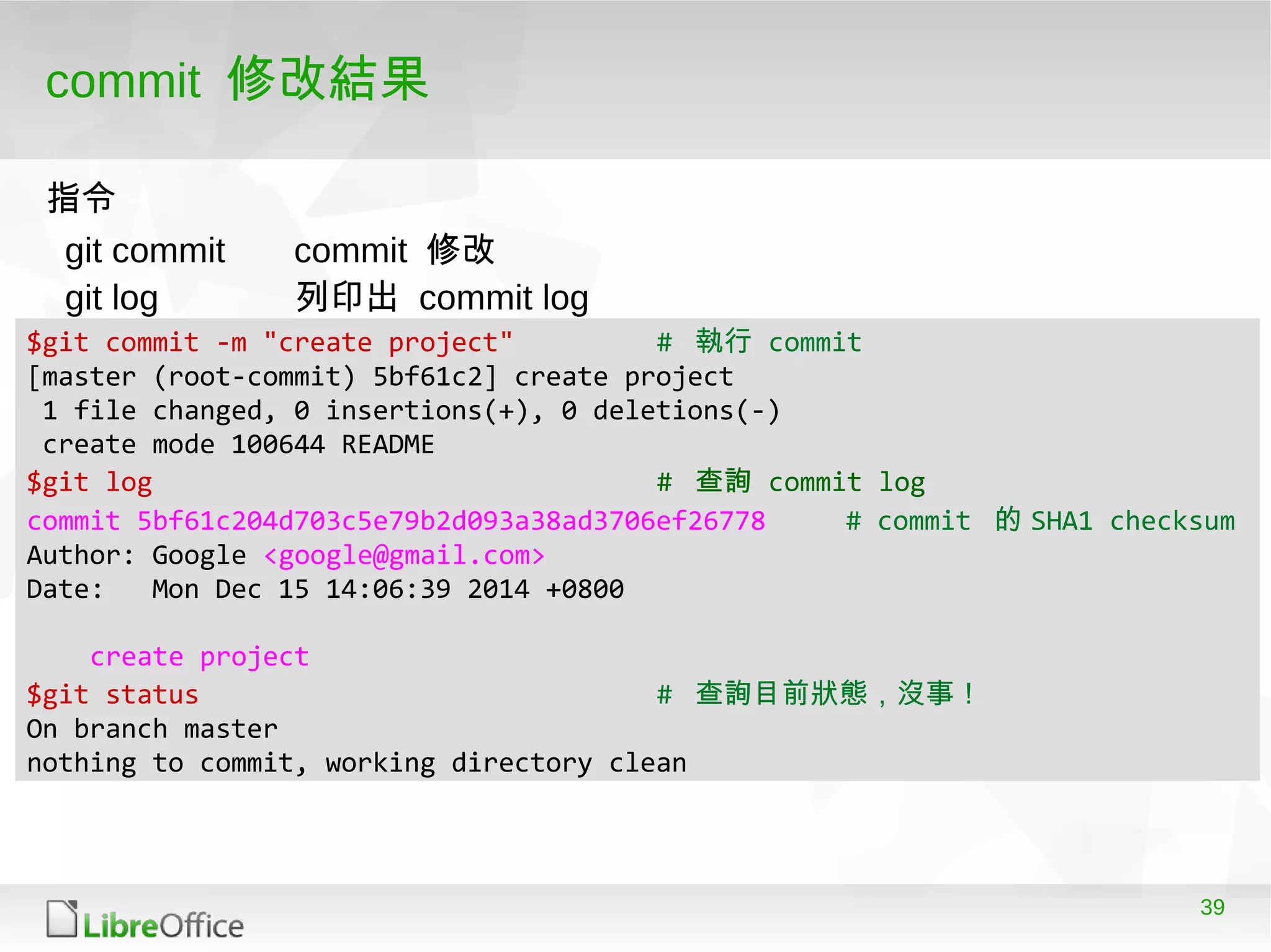 39
commit 修改結果
$git commit -m "create project" # 執行 commit
[master (root-commit) 5bf61c2] create project
1 file changed, 0 insertions(+), 0 deletions(-)
create mode 100644 README
$git log # 查詢 commit log
commit 5bf61c204d703c5e79b2d093a38ad3706ef26778 # commit 的 SHA1 checksum
Author: Google <google@gmail.com>
Date: Mon Dec 15 14:06:39 2014 +0800
create project
$git status # 查詢目前狀態，沒事！
On branch master
nothing to commit, working directory clean
git commit commit 修改
git log 列印出 commit log
指令
 