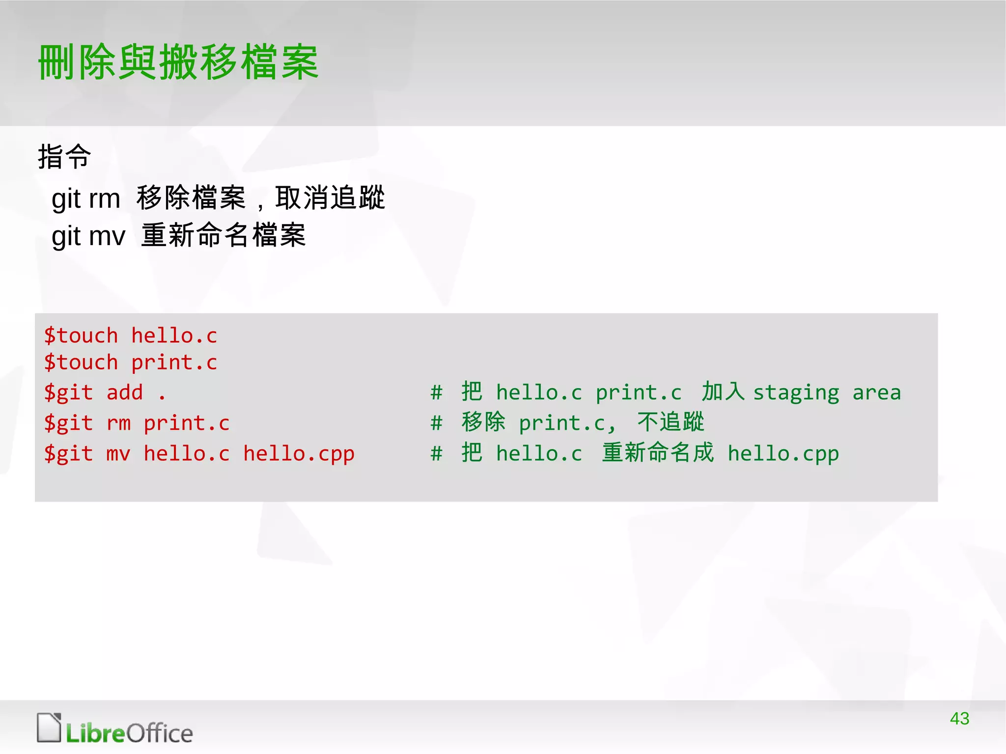 43
刪除與搬移檔案
$touch hello.c
$touch print.c
$git add . # 把 hello.c print.c 加入 staging area
$git rm print.c # 移除 print.c, 不追蹤
$git mv hello.c hello.cpp # 把 hello.c 重新命名成 hello.cpp
git rm 移除檔案，取消追蹤
git mv 重新命名檔案
指令
 
