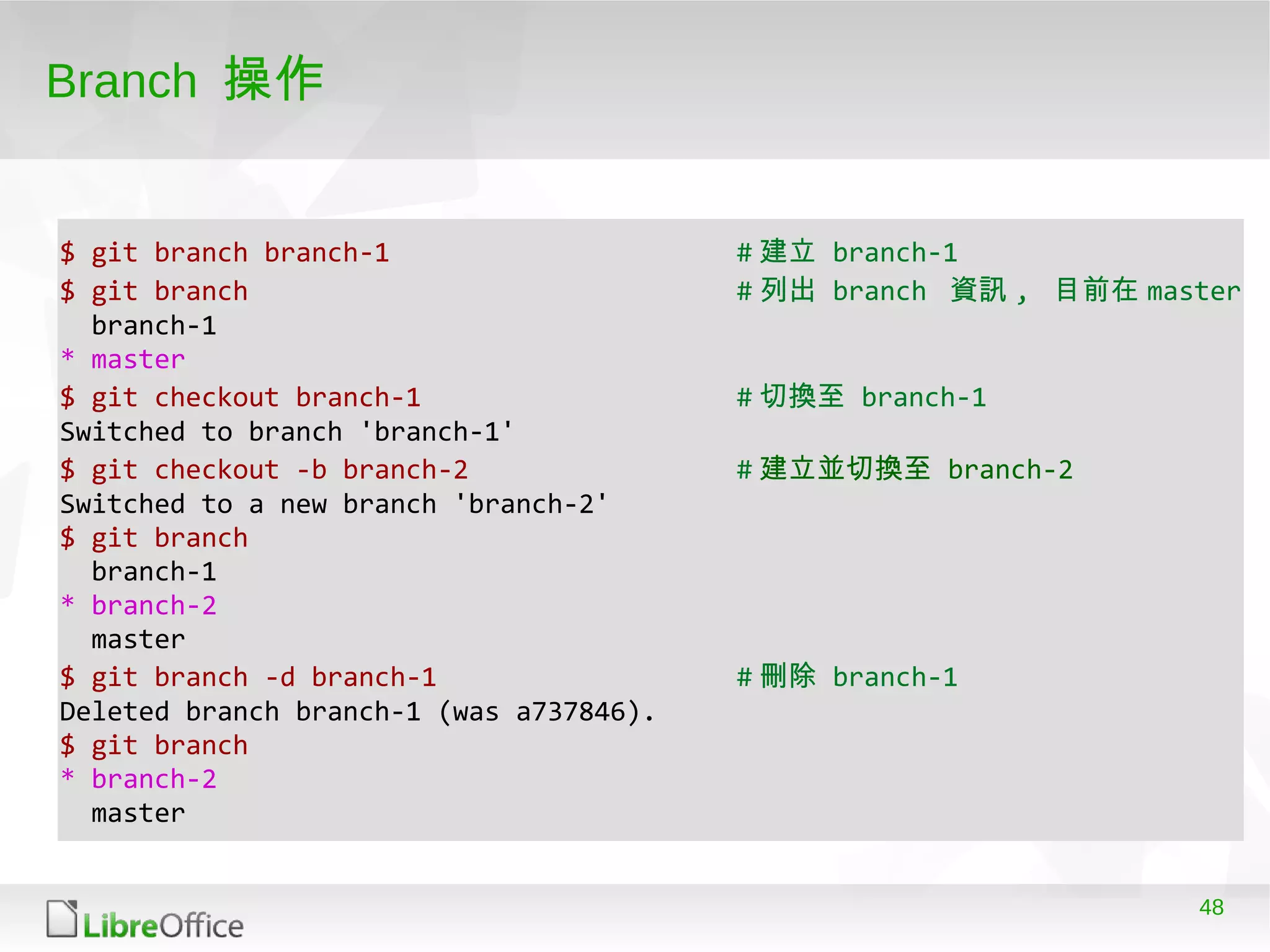 48
Branch 操作
$ git branch branch-1 # 建立 branch-1
$ git branch # 列出 branch 資訊 , 目前在 master
branch-1
* master
$ git checkout branch-1 # 切換至 branch-1
Switched to branch 'branch-1'
$ git checkout -b branch-2 # 建立並切換至 branch-2
Switched to a new branch 'branch-2'
$ git branch
branch-1
* branch-2
master
$ git branch -d branch-1 # 刪除 branch-1
Deleted branch branch-1 (was a737846).
$ git branch
* branch-2
master
 