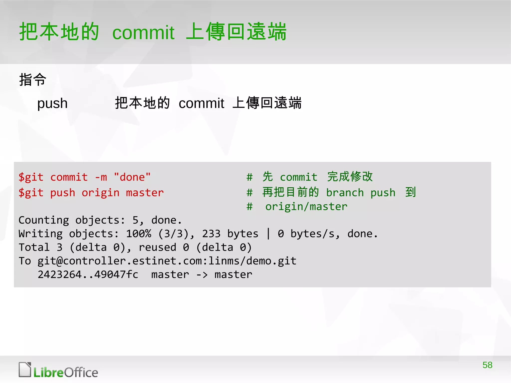 58
把本地的 commit 上傳回遠端
指令指令
push 把本地的 commit 上傳回遠端
$git commit -m "done" # 先 commit 完成修改
$git push origin master # 再把目前的 branch push 到
# origin/master
Counting objects: 5, done.
Writing objects: 100% (3/3), 233 bytes | 0 bytes/s, done.
Total 3 (delta 0), reused 0 (delta 0)
To git@controller.estinet.com:linms/demo.git
2423264..49047fc master -> master
 