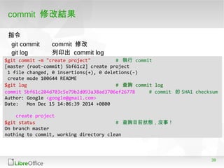39
commit 修改結果
$git commit -m "create project" # 執行 commit
[master (root-commit) 5bf61c2] create project
1 file changed, 0 insertions(+), 0 deletions(-)
create mode 100644 README
$git log # 查詢 commit log
commit 5bf61c204d703c5e79b2d093a38ad3706ef26778 # commit 的 SHA1 checksum
Author: Google <google@gmail.com>
Date: Mon Dec 15 14:06:39 2014 +0800
create project
$git status # 查詢目前狀態，沒事！
On branch master
nothing to commit, working directory clean
git commit commit 修改
git log 列印出 commit log
指令
 