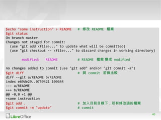 40
$echo "some instruction" > README # 修改 README 檔案
$git status
On branch master
Changes not staged for commit:
(use "git add <file>..." to update what will be committed)
(use "git checkout -- <file>..." to discard changes in working directory)
modified: README # README 檔案 變成 modified
no changes added to commit (use "git add" and/or "git commit -a")
$git diff # 與 commit 前做比較
diff --git a/README b/README
index e69de29..0759421 100644
--- a/README
+++ b/README
@@ -0,0 +1 @@
+some instruction
$git add . # 加入目前目錄下，所有修改過的檔案
$git commit -m "update" # commit
 