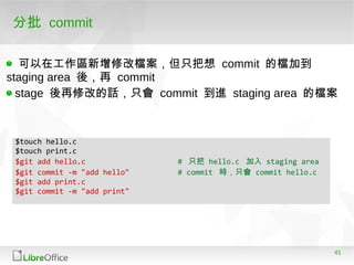 41
$touch hello.c
$touch print.c
$git add hello.c # 只把 hello.c 加入 staging area
$git commit -m "add hello" # commit 時，只會 commit hello.c
$git add print.c
$git commit -m "add print"
分批 commit
可以在工作區新增修改檔案，但只把想 commit 的檔加到
staging area 後，再 commit
stage 後再修改的話，只會 commit 到進 staging area 的檔案
 