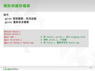 43
刪除與搬移檔案
$touch hello.c
$touch print.c
$git add . # 把 hello.c print.c 加入 staging area
$git rm print.c # 移除 print.c, 不追蹤
$git mv hello.c hello.cpp # 把 hello.c 重新命名成 hello.cpp
git rm 移除檔案，取消追蹤
git mv 重新命名檔案
指令
 