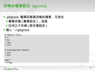 46
忽略的檔案設定 (ignored)
.gitignore 檔案記錄要忽略的檔案，可放在
專案目錄 ( 專案設定 ) ，或是
任何之子目錄 ( 該目錄設定 )
個人 ~/.gitignore
# Object files
*.o
*.ko
*.obj
*.elf
# Precompiled Headers
*.gch
*.pch
tmp/*
**/log
 