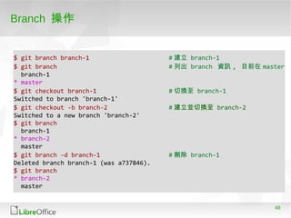 48
Branch 操作
$ git branch branch-1 # 建立 branch-1
$ git branch # 列出 branch 資訊 , 目前在 master
branch-1
* master
$ git checkout branch-1 # 切換至 branch-1
Switched to branch 'branch-1'
$ git checkout -b branch-2 # 建立並切換至 branch-2
Switched to a new branch 'branch-2'
$ git branch
branch-1
* branch-2
master
$ git branch -d branch-1 # 刪除 branch-1
Deleted branch branch-1 (was a737846).
$ git branch
* branch-2
master
 