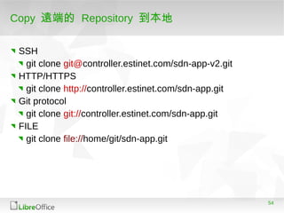 54
Copy 遠端的 Repository 到本地
SSH
git clone git@controller.estinet.com/sdn-app-v2.git
HTTP/HTTPS
git clone http://controller.estinet.com/sdn-app.git
Git protocol
git clone git://controller.estinet.com/sdn-app.git
FILE
git clone file://home/git/sdn-app.git
 