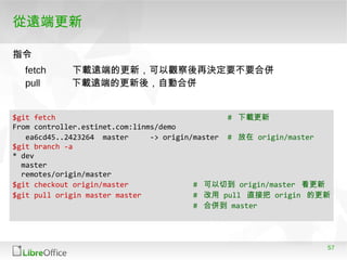 57
從遠端更新
指令指令
fetch 下載遠端的更新，可以觀察後再決定要不要合併
pull 下載遠端的更新後，自動合併
$git fetch # 下載更新
From controller.estinet.com:linms/demo
ea6cd45..2423264 master -> origin/master # 放在 origin/master
$git branch -a
* dev
master
remotes/origin/master
$git checkout origin/master # 可以切到 origin/master 看更新
$git pull origin master master # 改用 pull 直接把 origin 的更新
# 合併到 master
 