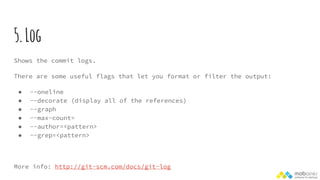 5.Log
Shows the commit logs.
There are some useful flags that let you format or filter the output:
● --oneline
● --decorate (display all of the references)
● --graph
● --max-count=
● --author=<pattern>
● --grep=<pattern>
More info: http://git-scm.com/docs/git-log
 