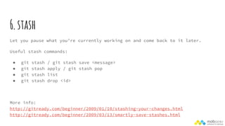 6.stash
Let you pause what you’re currently working on and come back to it later.
Useful stash commands:
● git stash / git stash save <message>
● git stash apply / git stash pop
● git stash list
● git stash drop <id>
More info:
http://gitready.com/beginner/2009/01/10/stashing-your-changes.html
http://gitready.com/beginner/2009/03/13/smartly-save-stashes.html
 