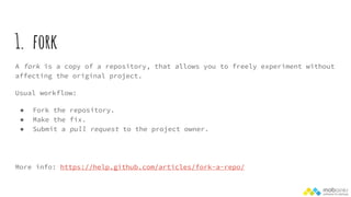 1. fork
A fork is a copy of a repository, that allows you to freely experiment without
affecting the original project.
Usual workflow:
● Fork the repository.
● Make the fix.
● Submit a pull request to the project owner.
More info: https://help.github.com/articles/fork-a-repo/
 