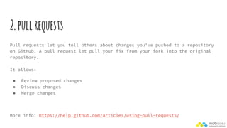 2.pullrequests
Pull requests let you tell others about changes you've pushed to a repository
on GitHub. A pull request let pull your fix from your fork into the original
repository.
It allows:
● Review proposed changes
● Discuss changes
● Merge changes
More info: https://help.github.com/articles/using-pull-requests/
 