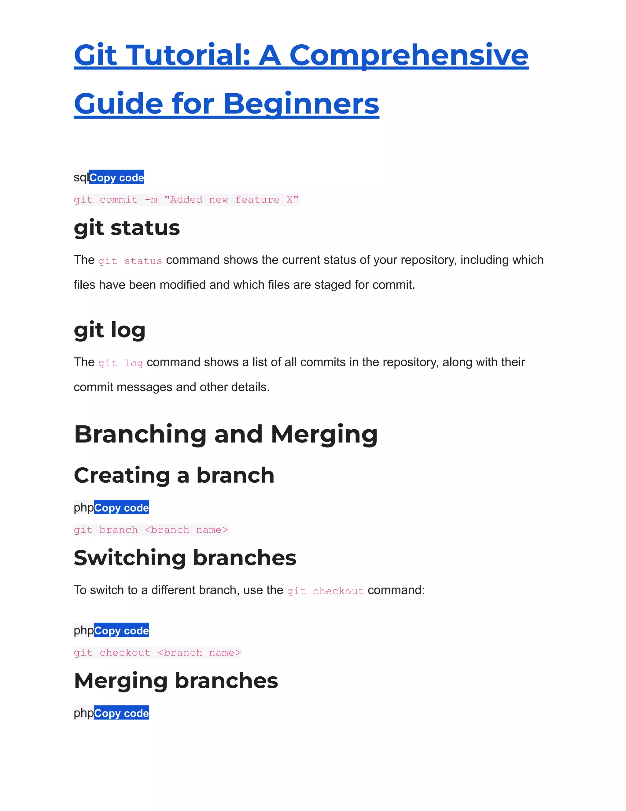 Git Tutorial: A Comprehensive
Guide for Beginners
sqlCopy code
git commit -m "Added new feature X"
git status
The git status command shows the current status of your repository, including which
files have been modified and which files are staged for commit.
git log
The git log command shows a list of all commits in the repository, along with their
commit messages and other details.
Branching and Merging
Creating a branch
phpCopy code
git branch <branch name>
Switching branches
To switch to a different branch, use the git checkout command:
phpCopy code
git checkout <branch name>
Merging branches
phpCopy code
 