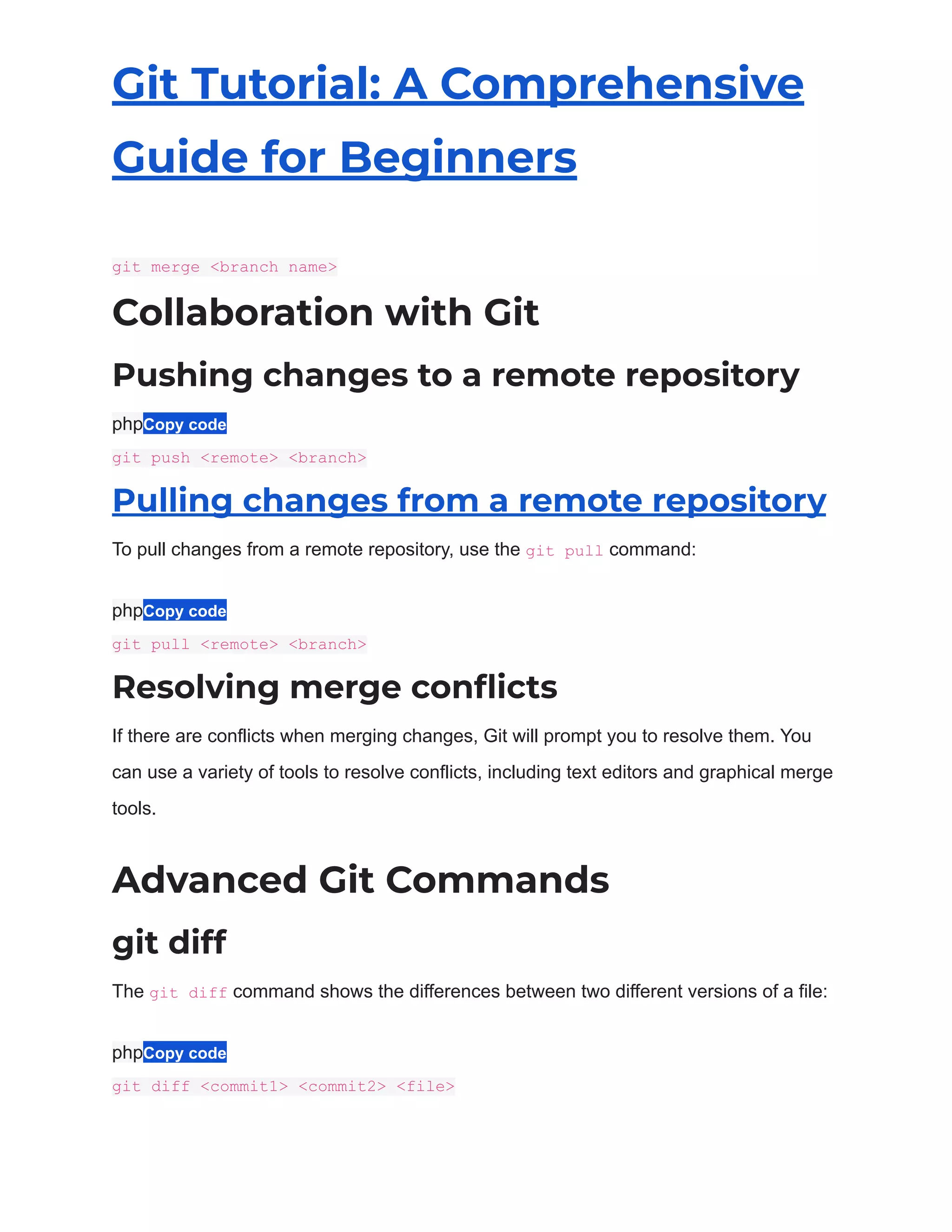 Git Tutorial: A Comprehensive
Guide for Beginners
git merge <branch name>
Collaboration with Git
Pushing changes to a remote repository
phpCopy code
git push <remote> <branch>
Pulling changes from a remote repository
To pull changes from a remote repository, use the git pull command:
phpCopy code
git pull <remote> <branch>
Resolving merge conflicts
If there are conflicts when merging changes, Git will prompt you to resolve them. You
can use a variety of tools to resolve conflicts, including text editors and graphical merge
tools.
Advanced Git Commands
git diff
The git diff command shows the differences between two different versions of a file:
phpCopy code
git diff <commit1> <commit2> <file>
 