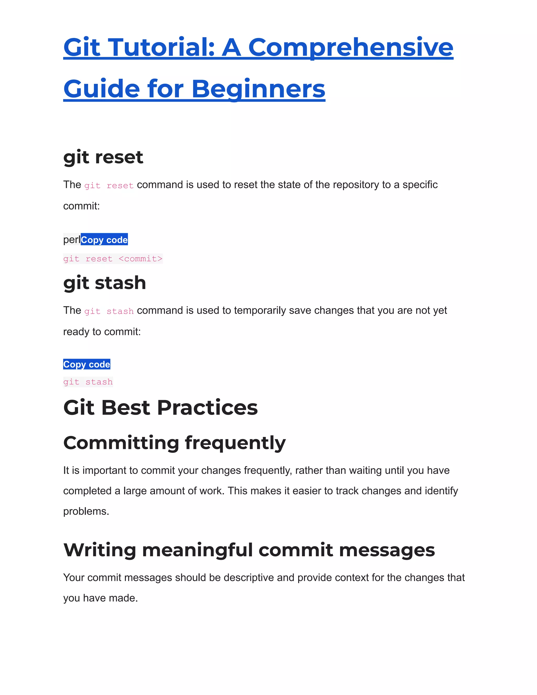 Git Tutorial: A Comprehensive
Guide for Beginners
git reset
The git reset command is used to reset the state of the repository to a specific
commit:
perlCopy code
git reset <commit>
git stash
The git stash command is used to temporarily save changes that you are not yet
ready to commit:
Copy code
git stash
Git Best Practices
Committing frequently
It is important to commit your changes frequently, rather than waiting until you have
completed a large amount of work. This makes it easier to track changes and identify
problems.
Writing meaningful commit messages
Your commit messages should be descriptive and provide context for the changes that
you have made.
 