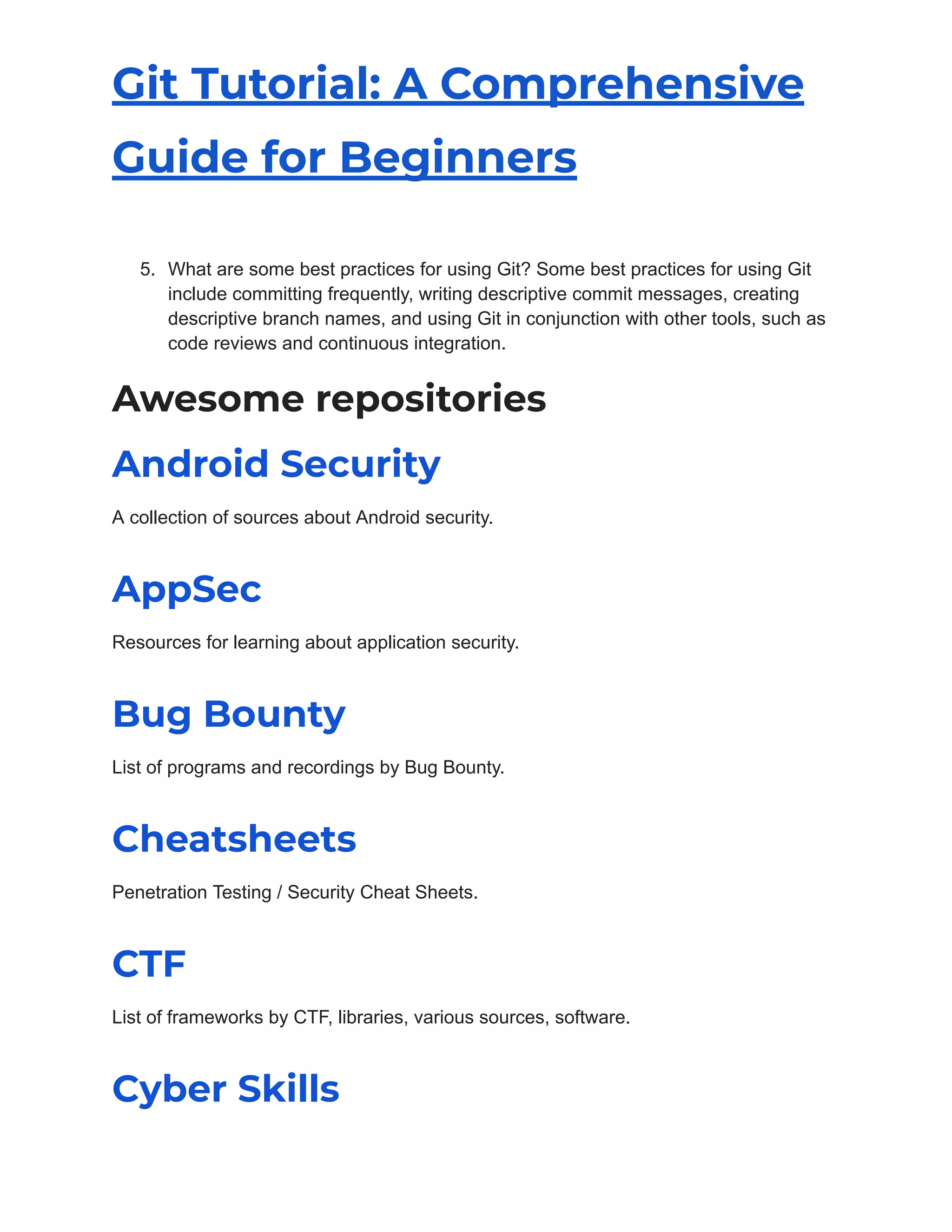 Git Tutorial: A Comprehensive
Guide for Beginners
5. What are some best practices for using Git? Some best practices for using Git
include committing frequently, writing descriptive commit messages, creating
descriptive branch names, and using Git in conjunction with other tools, such as
code reviews and continuous integration.
Awesome repositories
Android Security
A collection of sources about Android security.
AppSec
Resources for learning about application security.
Bug Bounty
List of programs and recordings by Bug Bounty.
Cheatsheets
Penetration Testing / Security Cheat Sheets.
CTF
List of frameworks by CTF, libraries, various sources, software.
Cyber Skills
 