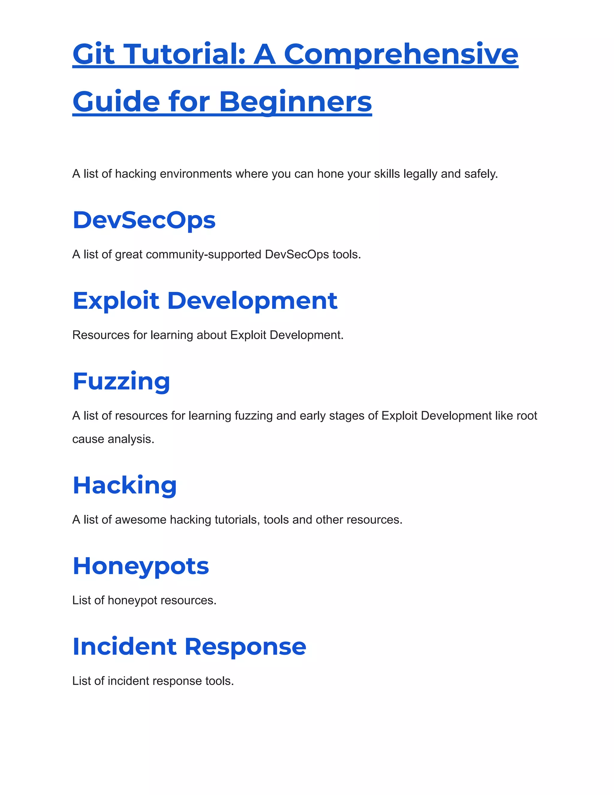 Git Tutorial: A Comprehensive
Guide for Beginners
A list of hacking environments where you can hone your skills legally and safely.
DevSecOps
A list of great community-supported DevSecOps tools.
Exploit Development
Resources for learning about Exploit Development.
Fuzzing
A list of resources for learning fuzzing and early stages of Exploit Development like root
cause analysis.
Hacking
A list of awesome hacking tutorials, tools and other resources.
Honeypots
List of honeypot resources.
Incident Response
List of incident response tools.
 
