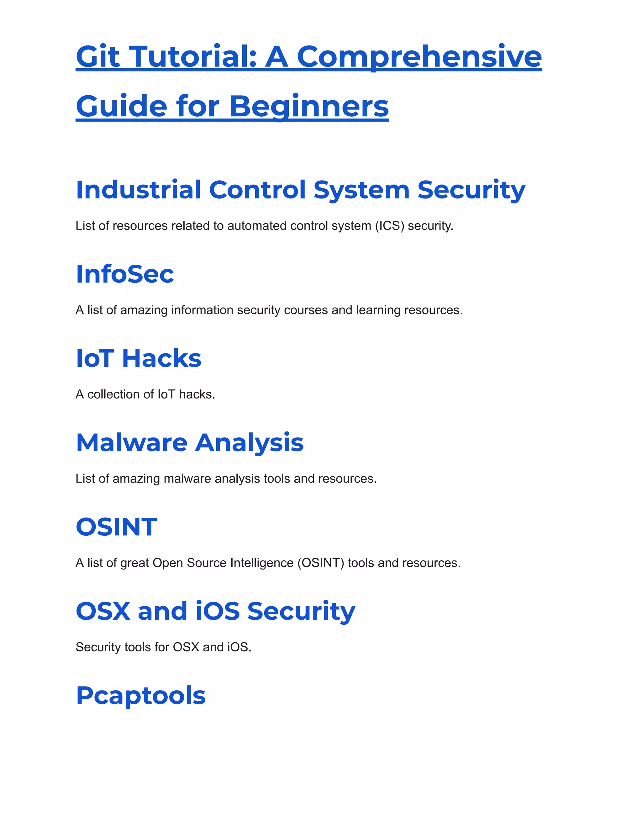 Git Tutorial: A Comprehensive
Guide for Beginners
Industrial Control System Security
List of resources related to automated control system (ICS) security.
InfoSec
A list of amazing information security courses and learning resources.
IoT Hacks
A collection of IoT hacks.
Malware Analysis
List of amazing malware analysis tools and resources.
OSINT
A list of great Open Source Intelligence (OSINT) tools and resources.
OSX and iOS Security
Security tools for OSX and iOS.
Pcaptools
 