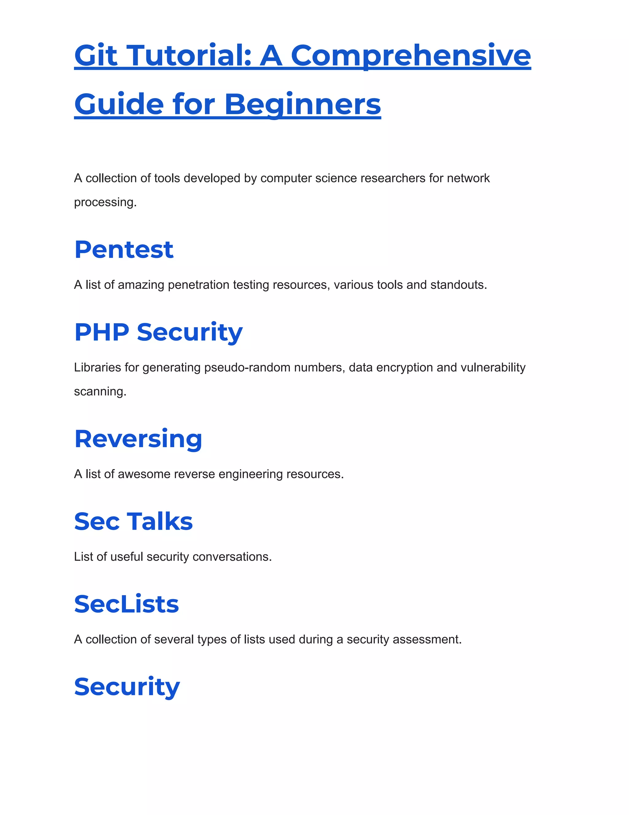 Git Tutorial: A Comprehensive
Guide for Beginners
A collection of tools developed by computer science researchers for network
processing.
Pentest
A list of amazing penetration testing resources, various tools and standouts.
PHP Security
Libraries for generating pseudo-random numbers, data encryption and vulnerability
scanning.
Reversing
A list of awesome reverse engineering resources.
Sec Talks
List of useful security conversations.
SecLists
A collection of several types of lists used during a security assessment.
Security
 