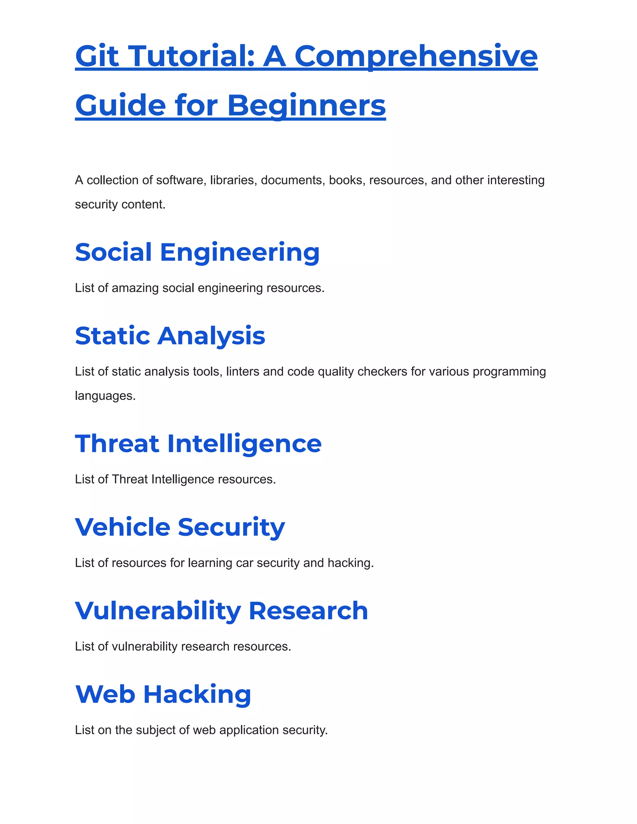 Git Tutorial: A Comprehensive
Guide for Beginners
A collection of software, libraries, documents, books, resources, and other interesting
security content.
Social Engineering
List of amazing social engineering resources.
Static Analysis
List of static analysis tools, linters and code quality checkers for various programming
languages.
Threat Intelligence
List of Threat Intelligence resources.
Vehicle Security
List of resources for learning car security and hacking.
Vulnerability Research
List of vulnerability research resources.
Web Hacking
List on the subject of web application security.
 
