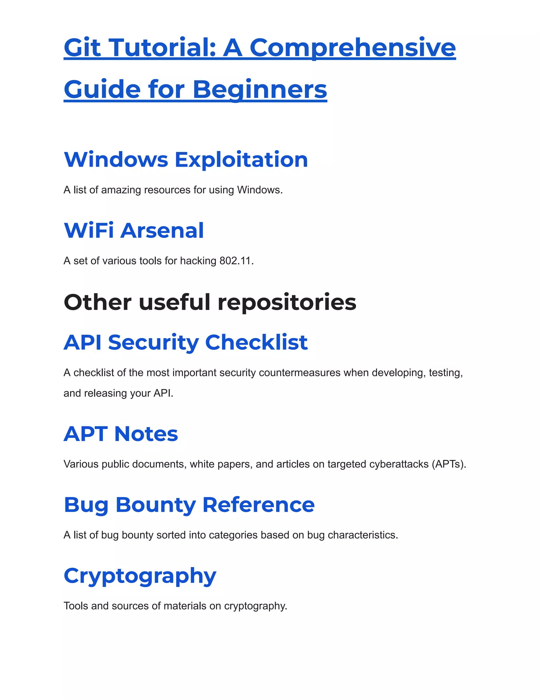 Git Tutorial: A Comprehensive
Guide for Beginners
Windows Exploitation
A list of amazing resources for using Windows.
WiFi Arsenal
A set of various tools for hacking 802.11.
Other useful repositories
API Security Checklist
A checklist of the most important security countermeasures when developing, testing,
and releasing your API.
APT Notes
Various public documents, white papers, and articles on targeted cyberattacks (APTs).
Bug Bounty Reference
A list of bug bounty sorted into categories based on bug characteristics.
Cryptography
Tools and sources of materials on cryptography.
 