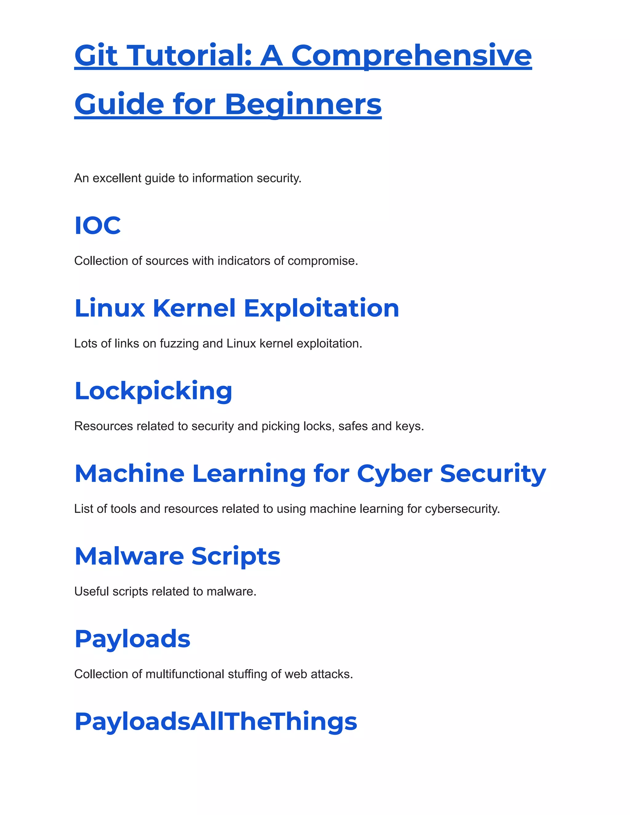 Git Tutorial: A Comprehensive
Guide for Beginners
An excellent guide to information security.
IOC
Collection of sources with indicators of compromise.
Linux Kernel Exploitation
Lots of links on fuzzing and Linux kernel exploitation.
Lockpicking
Resources related to security and picking locks, safes and keys.
Machine Learning for Cyber Security
List of tools and resources related to using machine learning for cybersecurity.
Malware Scripts
Useful scripts related to malware.
Payloads
Collection of multifunctional stuffing of web attacks.
PayloadsAllTheThings
 