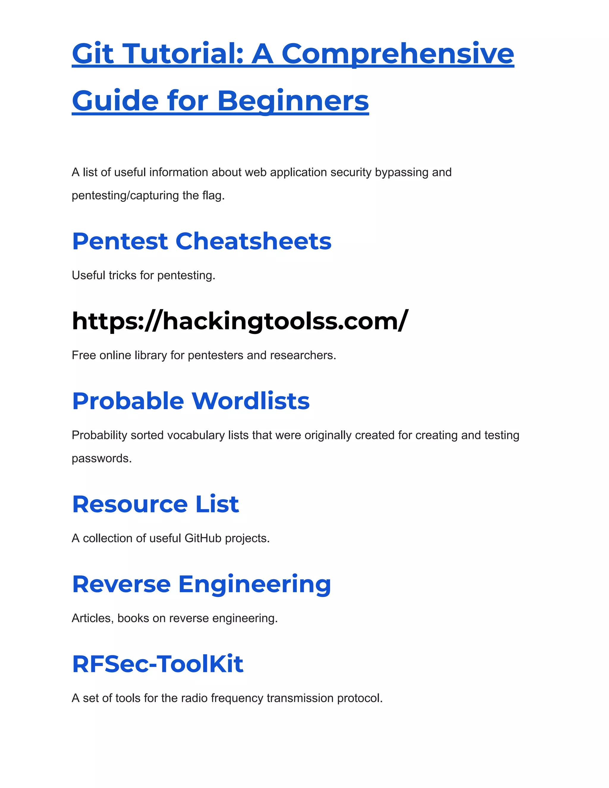 Git Tutorial: A Comprehensive
Guide for Beginners
A list of useful information about web application security bypassing and
pentesting/capturing the flag.
Pentest Cheatsheets
Useful tricks for pentesting.
https://hackingtoolss.com/
Free online library for pentesters and researchers.
Probable Wordlists
Probability sorted vocabulary lists that were originally created for creating and testing
passwords.
Resource List
A collection of useful GitHub projects.
Reverse Engineering
Articles, books on reverse engineering.
RFSec-ToolKit
A set of tools for the radio frequency transmission protocol.
 