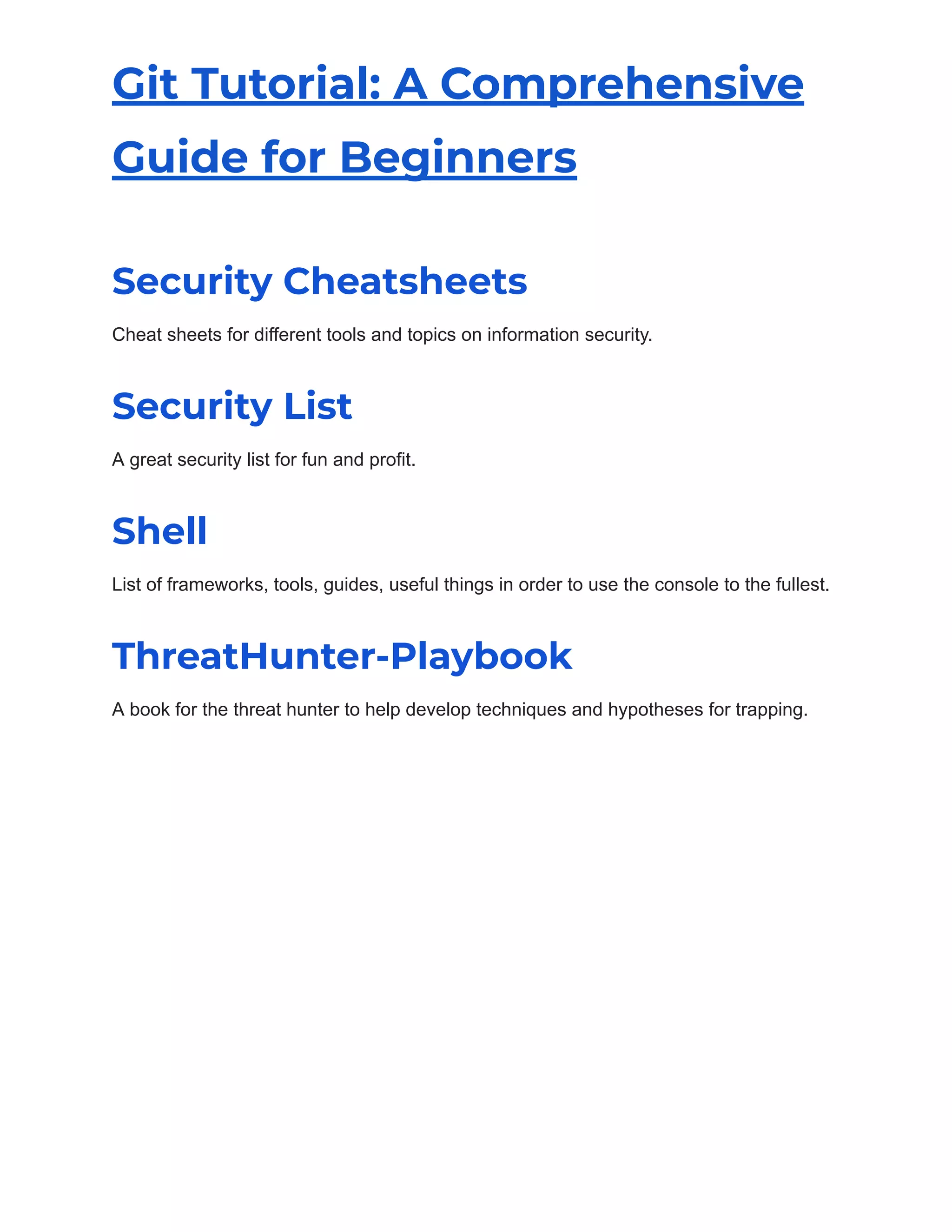 Git Tutorial: A Comprehensive
Guide for Beginners
Security Cheatsheets
Cheat sheets for different tools and topics on information security.
Security List
A great security list for fun and profit.
Shell
List of frameworks, tools, guides, useful things in order to use the console to the fullest.
ThreatHunter-Playbook
A book for the threat hunter to help develop techniques and hypotheses for trapping.
 