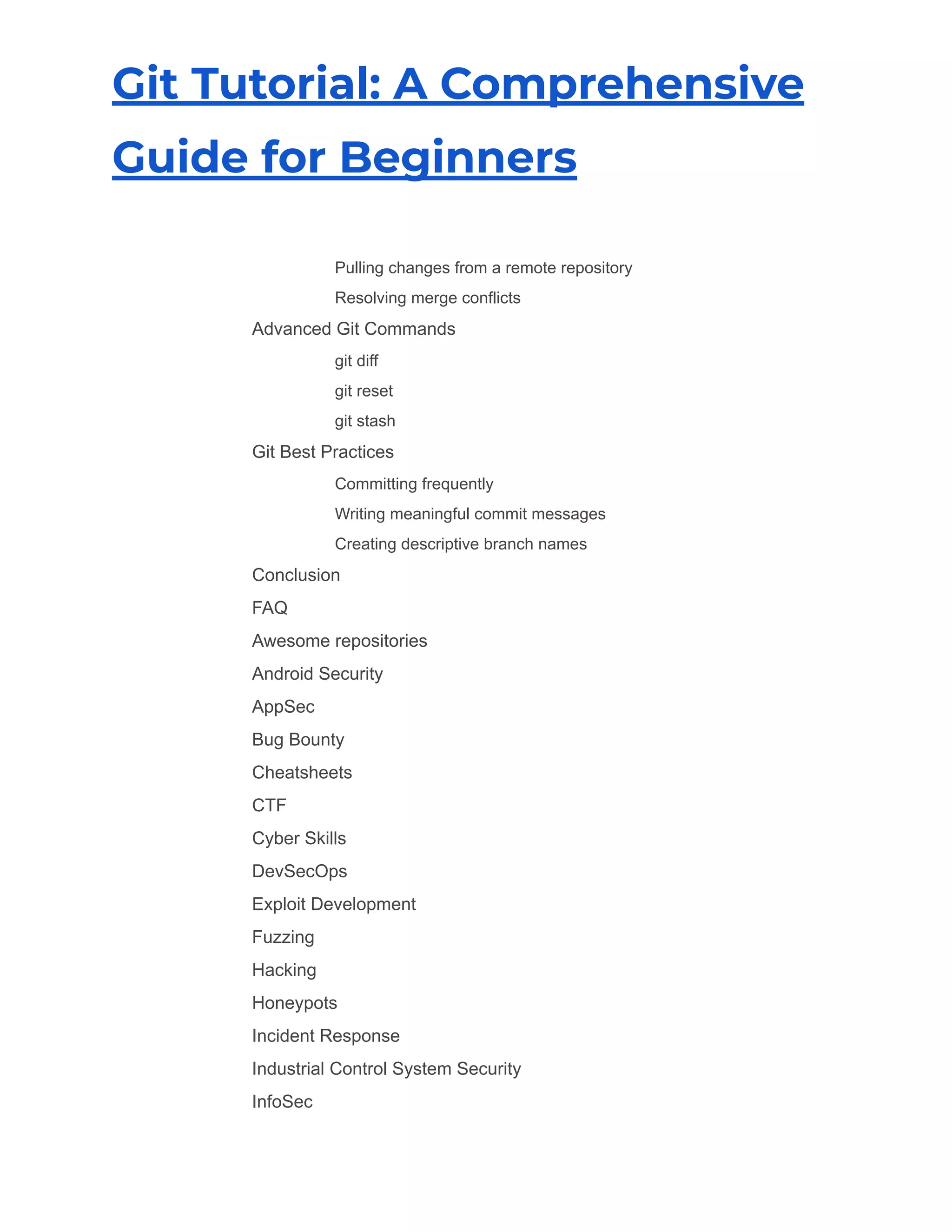 Git Tutorial: A Comprehensive
Guide for Beginners
​ Pulling changes from a remote repository
​ Resolving merge conflicts
​ Advanced Git Commands
​ git diff
​ git reset
​ git stash
​ Git Best Practices
​ Committing frequently
​ Writing meaningful commit messages
​ Creating descriptive branch names
​ Conclusion
​ FAQ
​ Awesome repositories
​ Android Security
​ AppSec
​ Bug Bounty
​ Cheatsheets
​ CTF
​ Cyber Skills
​ DevSecOps
​ Exploit Development
​ Fuzzing
​ Hacking
​ Honeypots
​ Incident Response
​ Industrial Control System Security
​ InfoSec
 