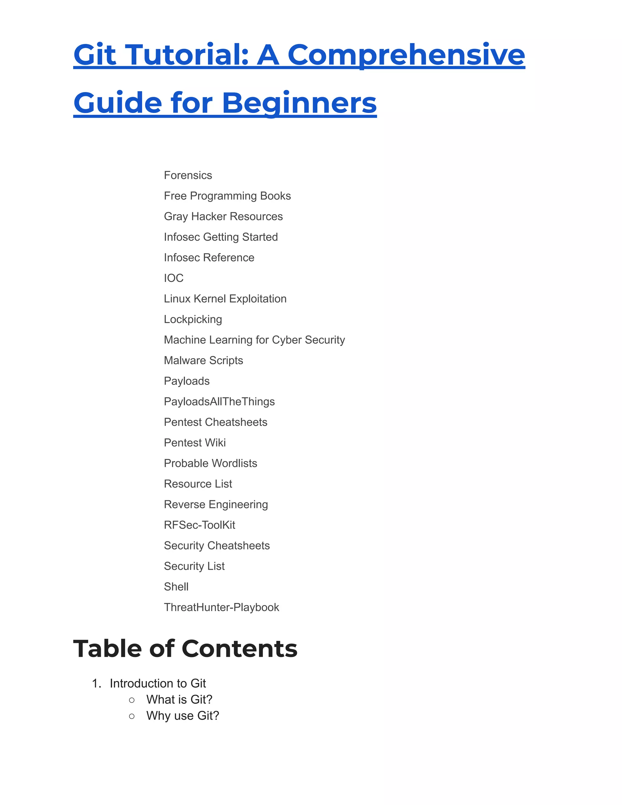 Git Tutorial: A Comprehensive
Guide for Beginners
​ Forensics
​ Free Programming Books
​ Gray Hacker Resources
​ Infosec Getting Started
​ Infosec Reference
​ IOC
​ Linux Kernel Exploitation
​ Lockpicking
​ Machine Learning for Cyber Security
​ Malware Scripts
​ Payloads
​ PayloadsAllTheThings
​ Pentest Cheatsheets
​ Pentest Wiki
​ Probable Wordlists
​ Resource List
​ Reverse Engineering
​ RFSec-ToolKit
​ Security Cheatsheets
​ Security List
​ Shell
​ ThreatHunter-Playbook
Table of Contents
1. Introduction to Git
○ What is Git?
○ Why use Git?
 