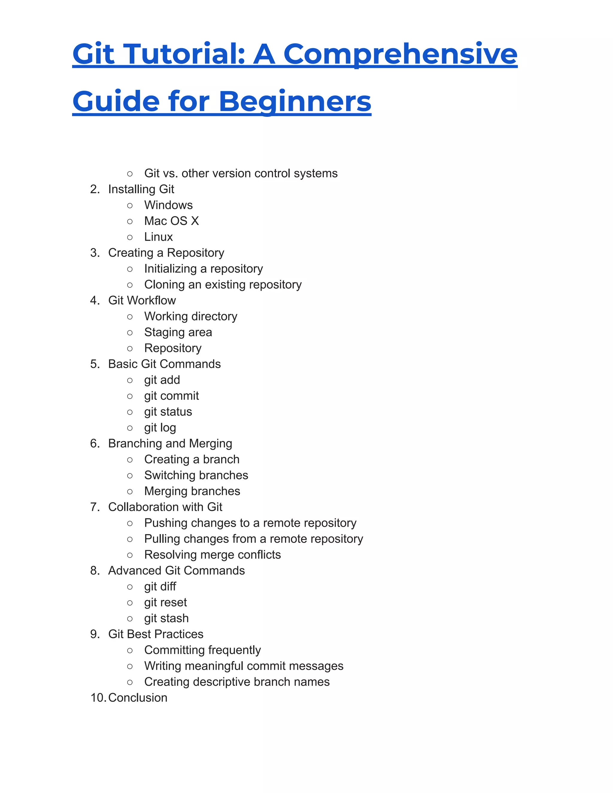 Git Tutorial: A Comprehensive
Guide for Beginners
○ Git vs. other version control systems
2. Installing Git
○ Windows
○ Mac OS X
○ Linux
3. Creating a Repository
○ Initializing a repository
○ Cloning an existing repository
4. Git Workflow
○ Working directory
○ Staging area
○ Repository
5. Basic Git Commands
○ git add
○ git commit
○ git status
○ git log
6. Branching and Merging
○ Creating a branch
○ Switching branches
○ Merging branches
7. Collaboration with Git
○ Pushing changes to a remote repository
○ Pulling changes from a remote repository
○ Resolving merge conflicts
8. Advanced Git Commands
○ git diff
○ git reset
○ git stash
9. Git Best Practices
○ Committing frequently
○ Writing meaningful commit messages
○ Creating descriptive branch names
10.Conclusion
 