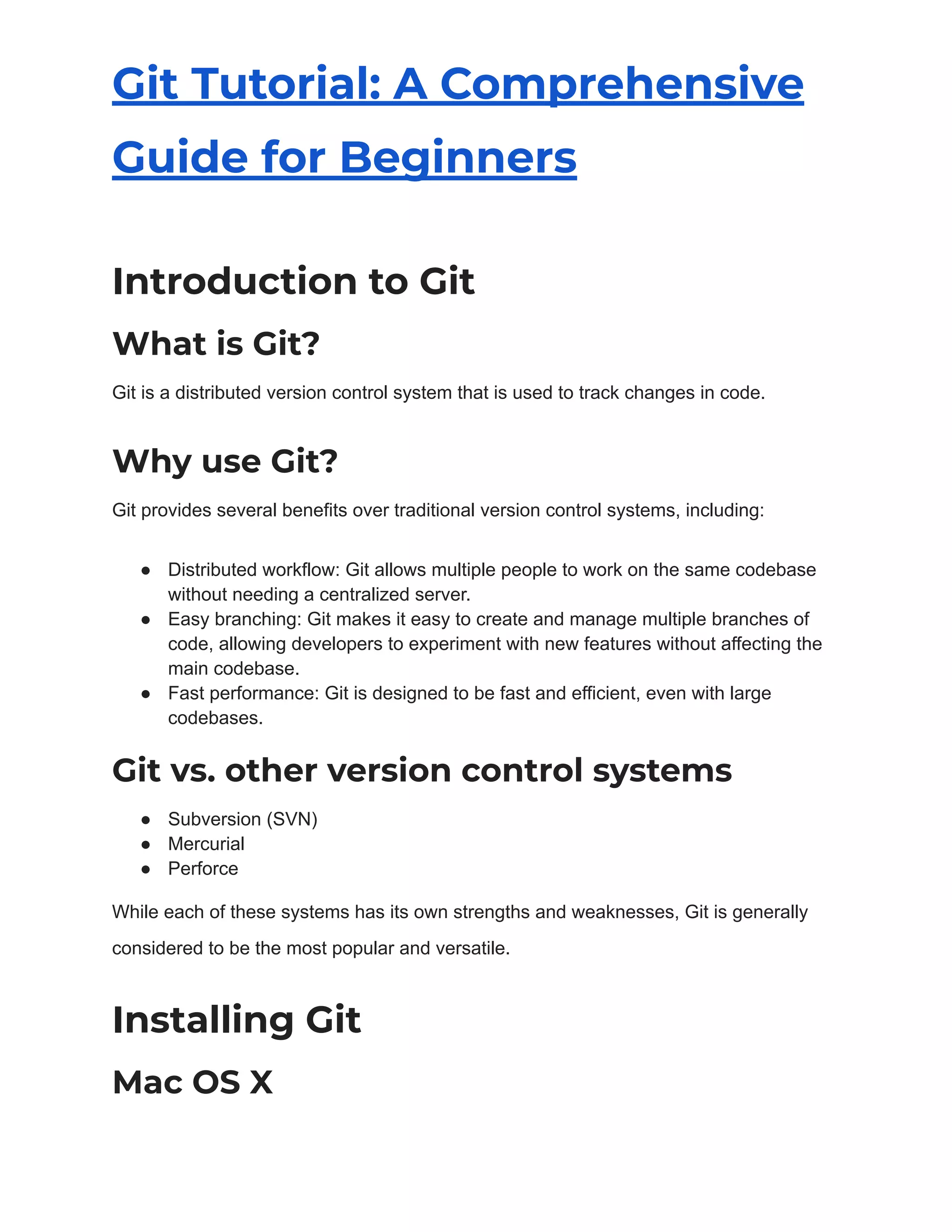 Git Tutorial: A Comprehensive
Guide for Beginners
Introduction to Git
What is Git?
Git is a distributed version control system that is used to track changes in code.
Why use Git?
Git provides several benefits over traditional version control systems, including:
● Distributed workflow: Git allows multiple people to work on the same codebase
without needing a centralized server.
● Easy branching: Git makes it easy to create and manage multiple branches of
code, allowing developers to experiment with new features without affecting the
main codebase.
● Fast performance: Git is designed to be fast and efficient, even with large
codebases.
Git vs. other version control systems
● Subversion (SVN)
● Mercurial
● Perforce
While each of these systems has its own strengths and weaknesses, Git is generally
considered to be the most popular and versatile.
Installing Git
Mac OS X
 