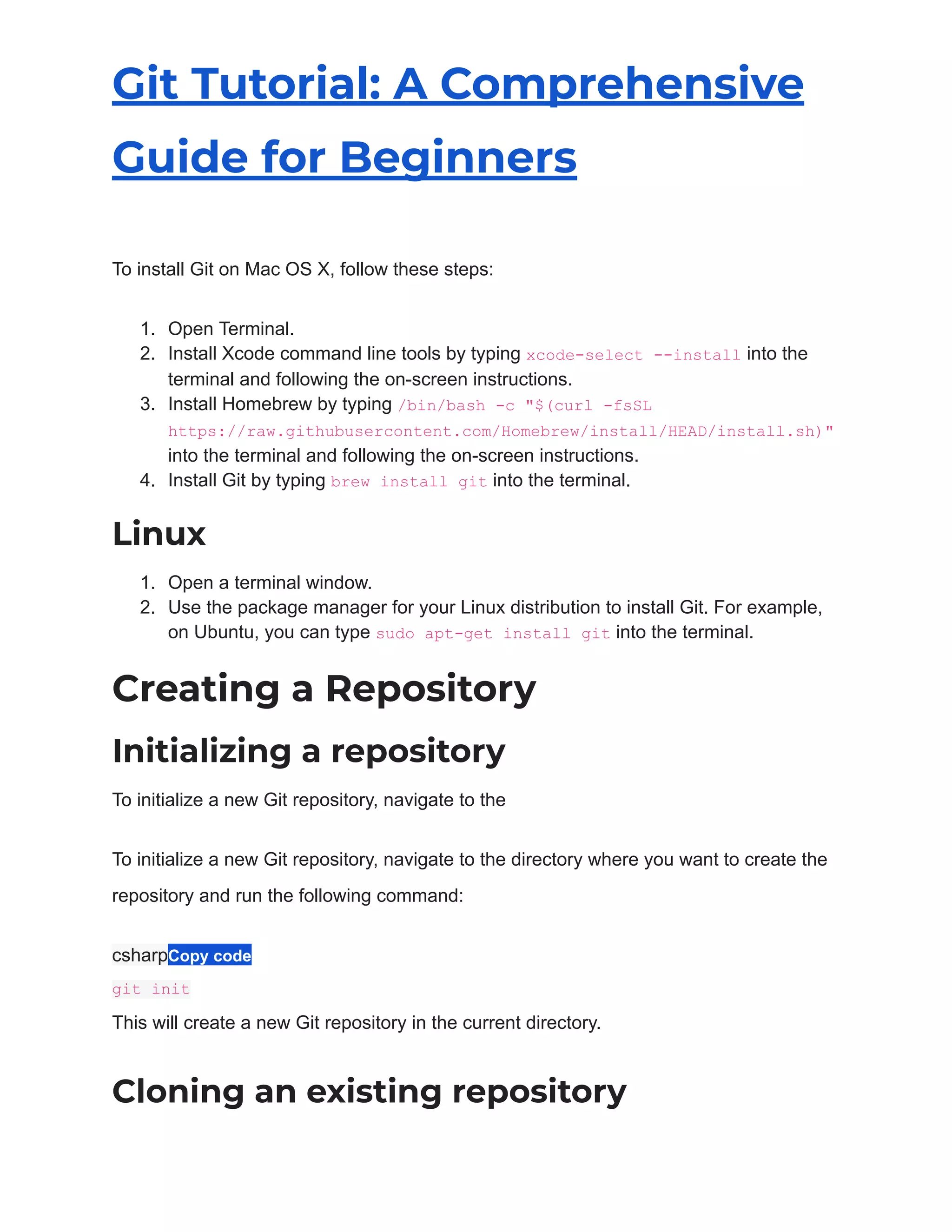 Git Tutorial: A Comprehensive
Guide for Beginners
To install Git on Mac OS X, follow these steps:
1. Open Terminal.
2. Install Xcode command line tools by typing xcode-select --install into the
terminal and following the on-screen instructions.
3. Install Homebrew by typing /bin/bash -c "$(curl -fsSL
https://raw.githubusercontent.com/Homebrew/install/HEAD/install.sh)"
into the terminal and following the on-screen instructions.
4. Install Git by typing brew install git into the terminal.
Linux
1. Open a terminal window.
2. Use the package manager for your Linux distribution to install Git. For example,
on Ubuntu, you can type sudo apt-get install git into the terminal.
Creating a Repository
Initializing a repository
To initialize a new Git repository, navigate to the
To initialize a new Git repository, navigate to the directory where you want to create the
repository and run the following command:
csharpCopy code
git init
This will create a new Git repository in the current directory.
Cloning an existing repository
 